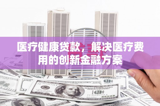 东方医疗健康贷款，解决医疗费用的创新金融方案