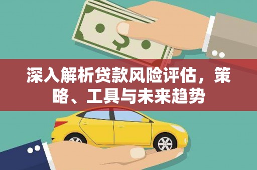 东方深入解析贷款风险评估，策略、工具与未来趋势