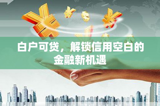 东方白户可贷，解锁信用空白的金融新机遇