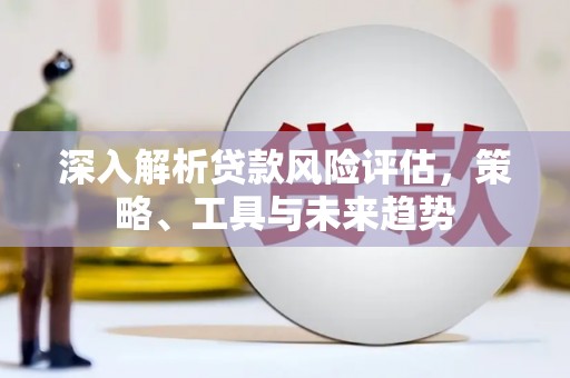 东方深入解析贷款风险评估，策略、工具与未来趋势
